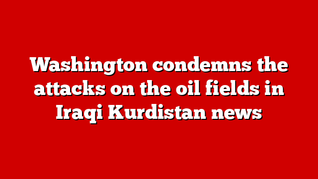 Washington condemns the attacks on the oil fields in Iraqi Kurdistan news