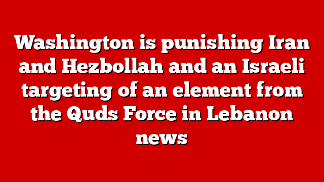 Washington is punishing Iran and Hezbollah and an Israeli targeting of an element from the Quds Force in Lebanon news
