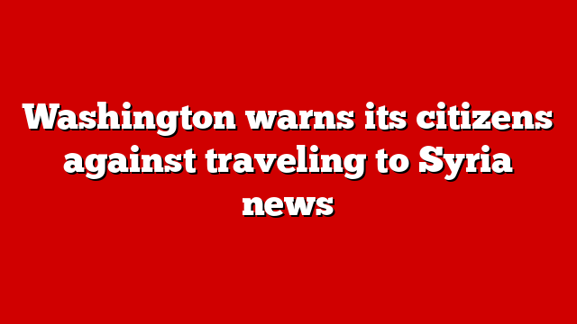 Washington warns its citizens against traveling to Syria news