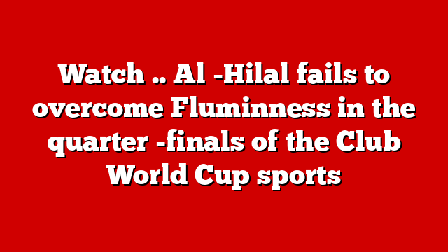 Watch .. Al -Hilal fails to overcome Fluminness in the quarter -finals of the Club World Cup sports