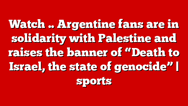 Watch .. Argentine fans are in solidarity with Palestine and raises the banner of “Death to Israel, the state of genocide” | sports