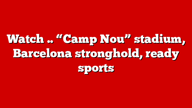 Watch .. “Camp Nou” stadium, Barcelona stronghold, ready sports