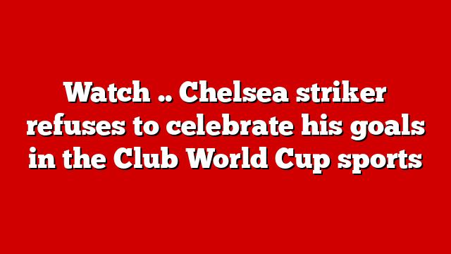 Watch .. Chelsea striker refuses to celebrate his goals in the Club World Cup sports