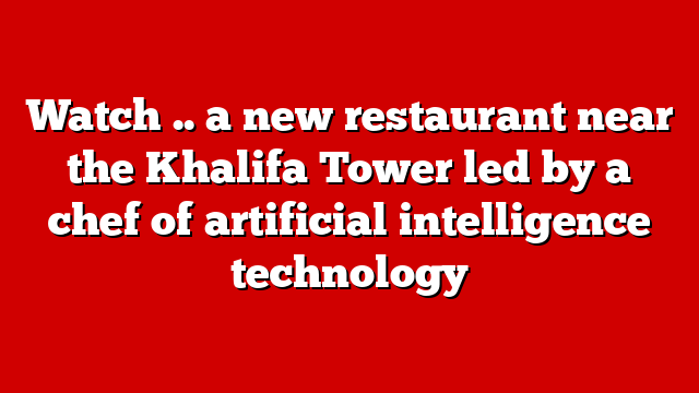Watch .. a new restaurant near the Khalifa Tower led by a chef of artificial intelligence technology