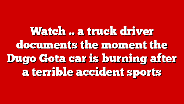 Watch .. a truck driver documents the moment the Dugo Gota car is burning after a terrible accident sports