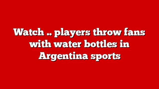 Watch .. players throw fans with water bottles in Argentina sports