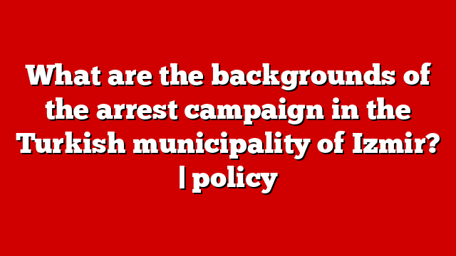 What are the backgrounds of the arrest campaign in the Turkish municipality of Izmir? | policy