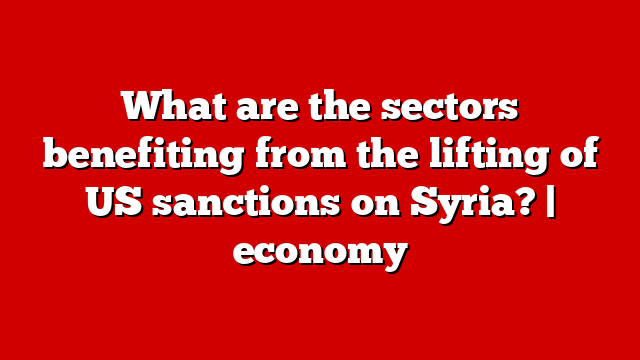 What are the sectors benefiting from the lifting of US sanctions on Syria? | economy