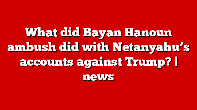 What did Bayan Hanoun ambush did with Netanyahu’s accounts against Trump? | news