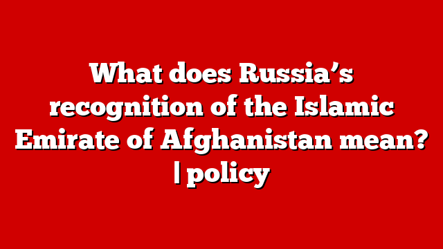 What does Russia’s recognition of the Islamic Emirate of Afghanistan mean? | policy