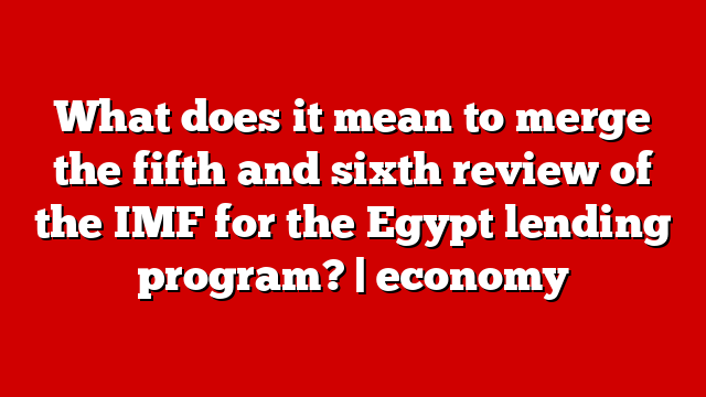 What does it mean to merge the fifth and sixth review of the IMF for the Egypt lending program? | economy