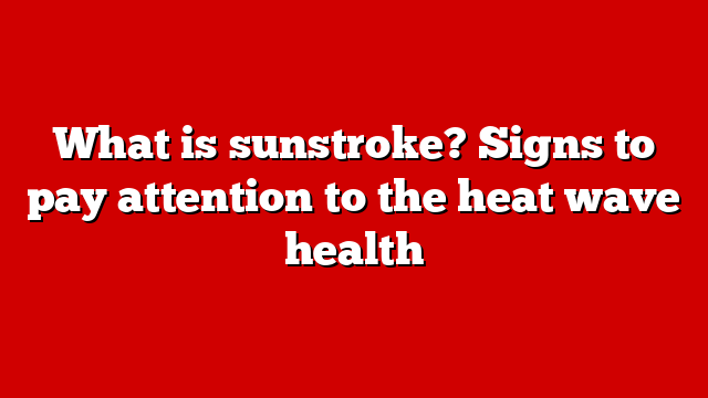 What is sunstroke? Signs to pay attention to the heat wave health