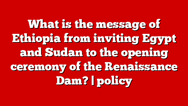 What is the message of Ethiopia from inviting Egypt and Sudan to the opening ceremony of the Renaissance Dam? | policy