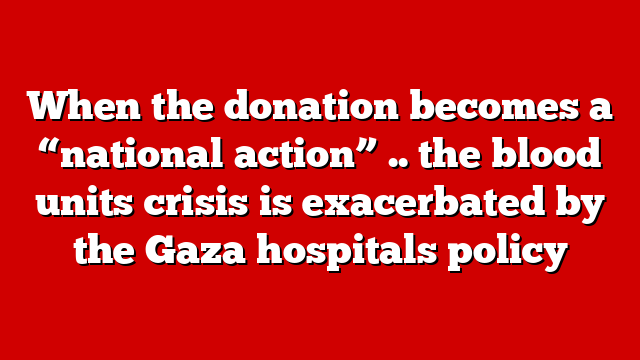 When the donation becomes a “national action” .. the blood units crisis is exacerbated by the Gaza hospitals policy
