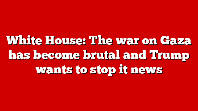 White House: The war on Gaza has become brutal and Trump wants to stop it news