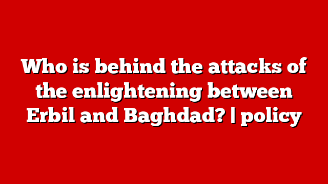 Who is behind the attacks of the enlightening between Erbil and Baghdad? | policy