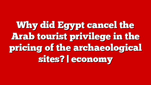 Why did Egypt cancel the Arab tourist privilege in the pricing of the archaeological sites? | economy