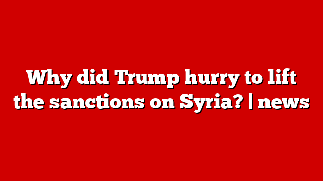 Why did Trump hurry to lift the sanctions on Syria? | news