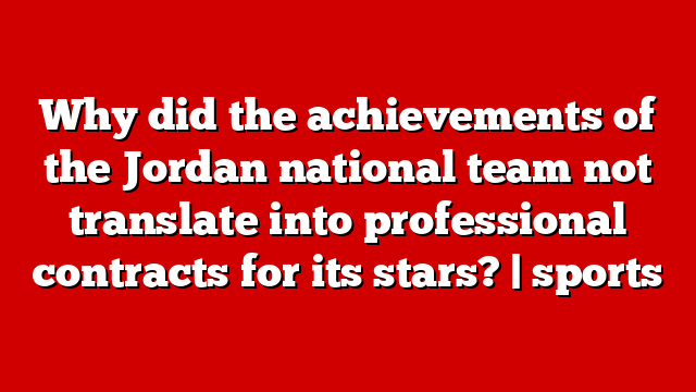 Why did the achievements of the Jordan national team not translate into professional contracts for its stars? | sports