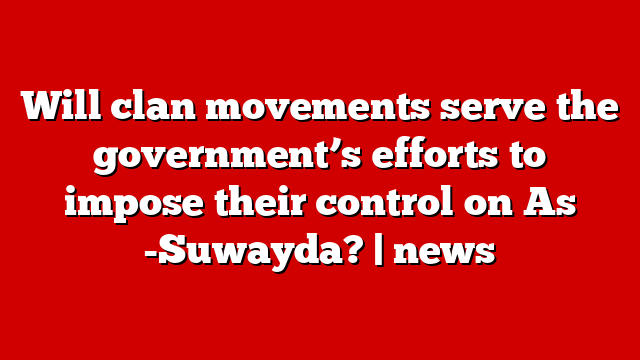 Will clan movements serve the government’s efforts to impose their control on As -Suwayda? | news
