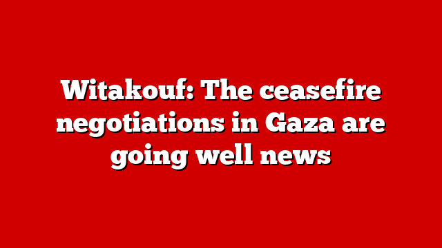 Witakouf: The ceasefire negotiations in Gaza are going well news