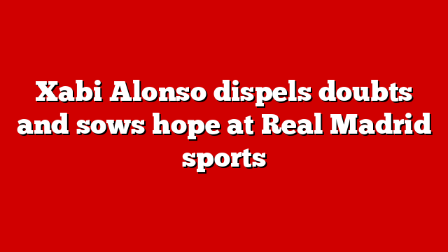 Xabi Alonso dispels doubts and sows hope at Real Madrid sports