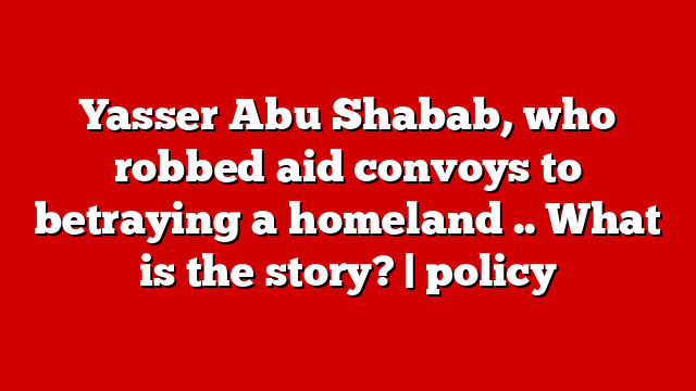 Yasser Abu Shabab, who robbed aid convoys to betraying a homeland .. What is the story? | policy
