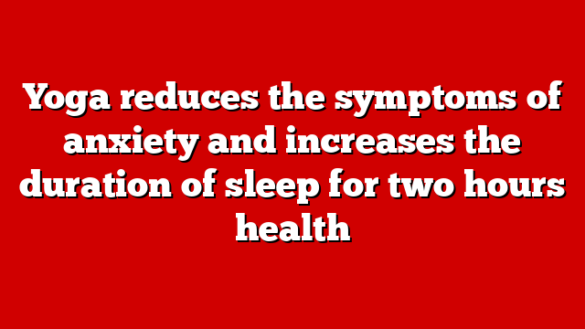 Yoga reduces the symptoms of anxiety and increases the duration of sleep for two hours health