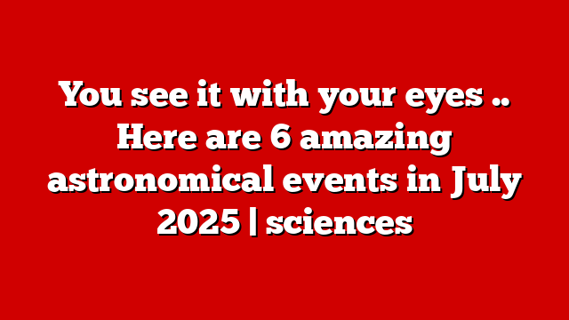 You see it with your eyes .. Here are 6 amazing astronomical events in July 2025 | sciences