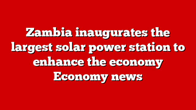 Zambia inaugurates the largest solar power station to enhance the economy Economy news